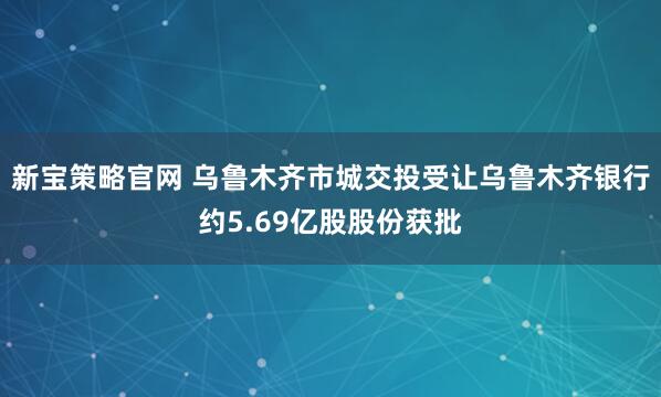 新宝策略官网 乌鲁木齐市城交投受让乌鲁木齐银行约5.69亿股股份获批