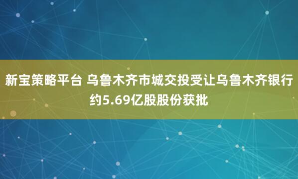 新宝策略平台 乌鲁木齐市城交投受让乌鲁木齐银行约5.69亿股股份获批