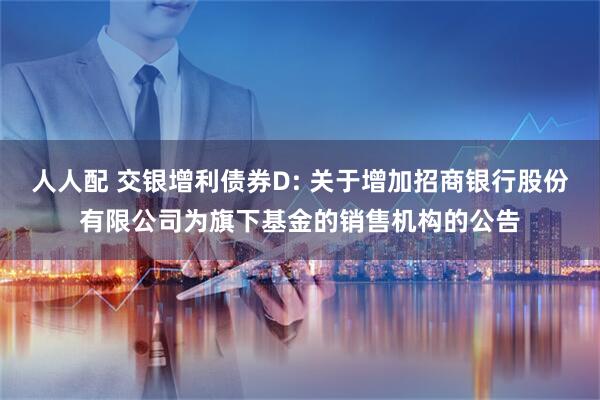 人人配 交银增利债券D: 关于增加招商银行股份有限公司为旗下基金的销售机构的公告