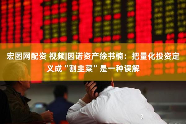 宏图网配资 视频|因诺资产徐书楠：把量化投资定义成“割韭菜”是一种误解