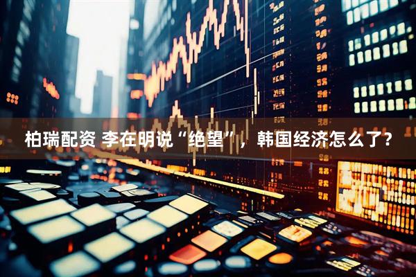 柏瑞配资 李在明说“绝望”，韩国经济怎么了？
