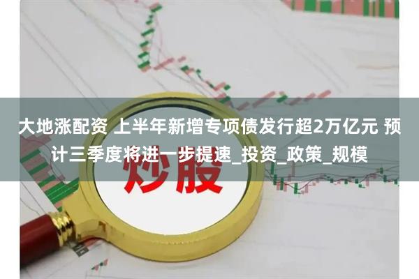 大地涨配资 上半年新增专项债发行超2万亿元 预计三季度将进一步提速_投资_政策_规模