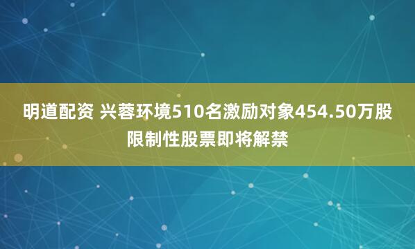 明道配资 兴蓉环境510名激励对象454.50万股限制性股票即将解禁