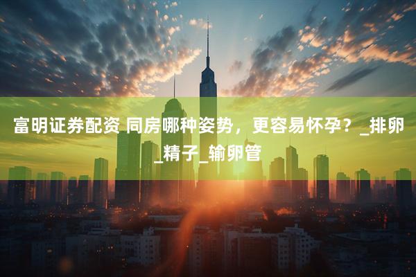 富明证券配资 同房哪种姿势，更容易怀孕？_排卵_精子_输卵管