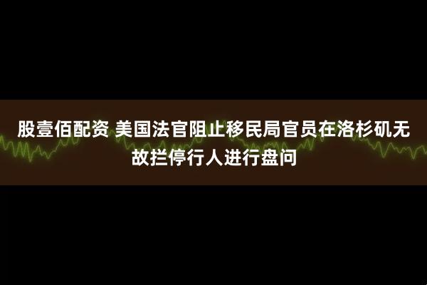 股壹佰配资 美国法官阻止移民局官员在洛杉矶无故拦停行人进行盘问