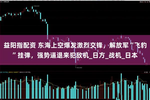 益阳指配资 东海上空爆发激烈交锋，解放军“飞豹”挂弹，强势逼退来犯敌机_日方_战机_日本