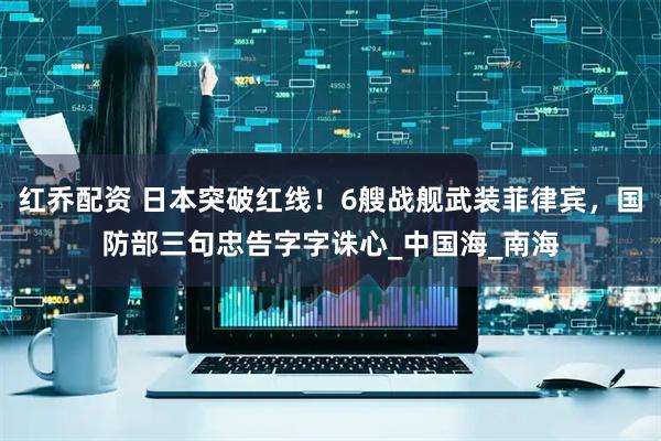 红乔配资 日本突破红线！6艘战舰武装菲律宾，国防部三句忠告字字诛心_中国海_南海