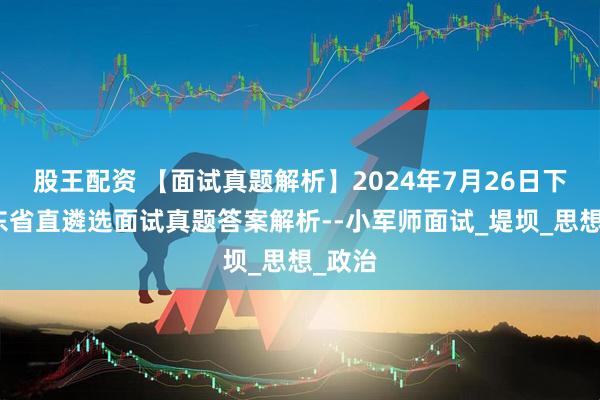 股王配资 【面试真题解析】2024年7月26日下午山东省直遴选面试真题答案解析--小军师面试_堤坝_思想_政治