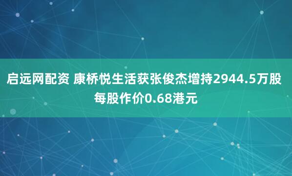 启远网配资 康桥悦生活获张俊杰增持2944.5万股 每股作价0.68港元