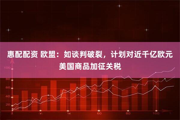 惠配配资 欧盟：如谈判破裂，计划对近千亿欧元美国商品加征关税