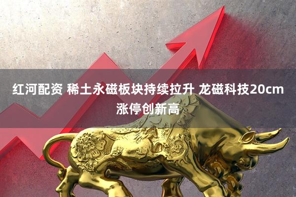 红河配资 稀土永磁板块持续拉升 龙磁科技20cm涨停创新高