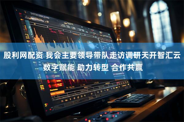 股利网配资 我会主要领导带队走访调研天开智汇云 数字赋能 助力转型 合作共赢
