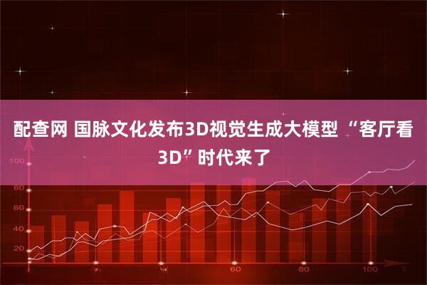 配查网 国脉文化发布3D视觉生成大模型 “客厅看3D”时代来了