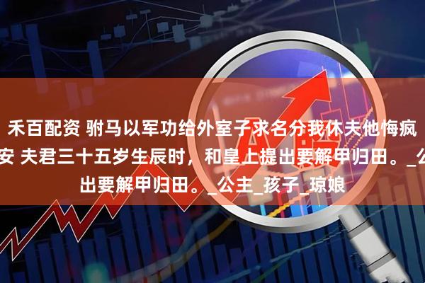 禾百配资 驸马以军功给外室子求名分我休夫他悔疯了 傅成恩傅至安 夫君三十五岁生辰时，和皇上提出要解甲归田。_公主_孩子_琼娘