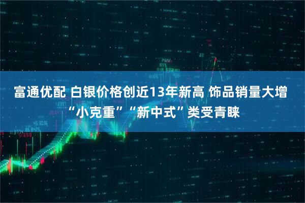 富通优配 白银价格创近13年新高 饰品销量大增 “小克重”“新中式”类受青睐