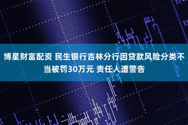 博星财富配资 民生银行吉林分行因贷款风险分类不当被罚30万元 责任人遭警告