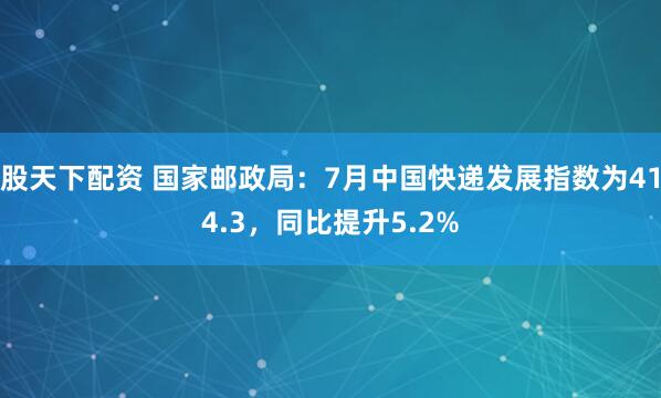 股天下配资 国家邮政局：7月中国快递发展指数为414.3，同比提升5.2%