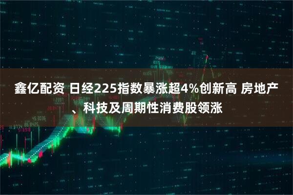 鑫亿配资 日经225指数暴涨超4%创新高 房地产、科技及周期性消费股领涨