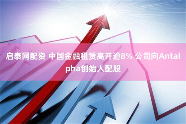启泰网配资 中国金融租赁高开逾8% 公司向Antalpha创始人配股