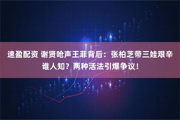 速盈配资 谢贤呛声王菲背后：张柏芝带三娃艰辛谁人知？两种活法引爆争议！