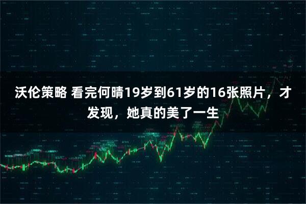 沃伦策略 看完何晴19岁到61岁的16张照片，才发现，她真的美了一生