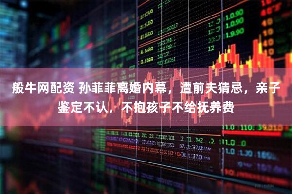 般牛网配资 孙菲菲离婚内幕，遭前夫猜忌，亲子鉴定不认，不抱孩子不给抚养费