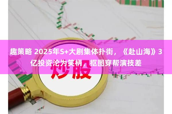 趣策略 2025年S+大剧集体扑街，《赴山海》3亿投资沦为笑柄，抠图穿帮演技差