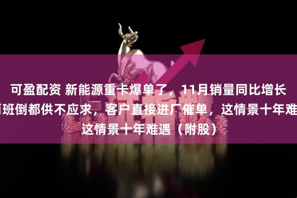 可盈配资 新能源重卡爆单了，11月销量同比增长178%！两班倒都供不应求，客户直接进厂催单，这情景十年难遇（附股）