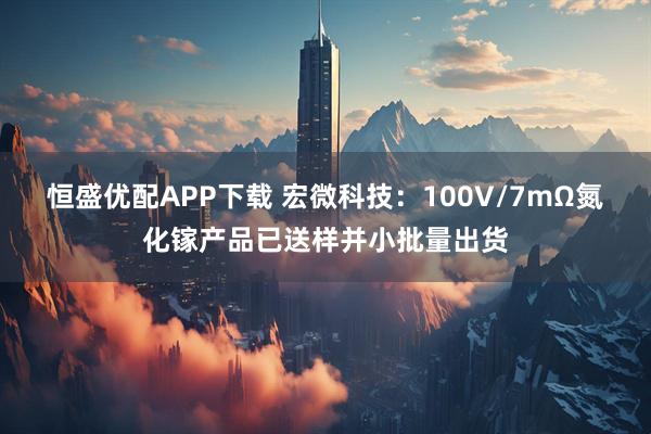 恒盛优配APP下载 宏微科技：100V/7mΩ氮化镓产品已送样并小批量出货