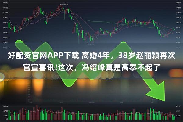 好配资官网APP下载 离婚4年，38岁赵丽颖再次官宣喜讯!这次，冯绍峰真是高攀不起了