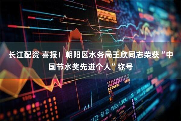 长江配资 喜报!朝阳区水务局王欣同志荣获“中国节水奖先进个人”称号