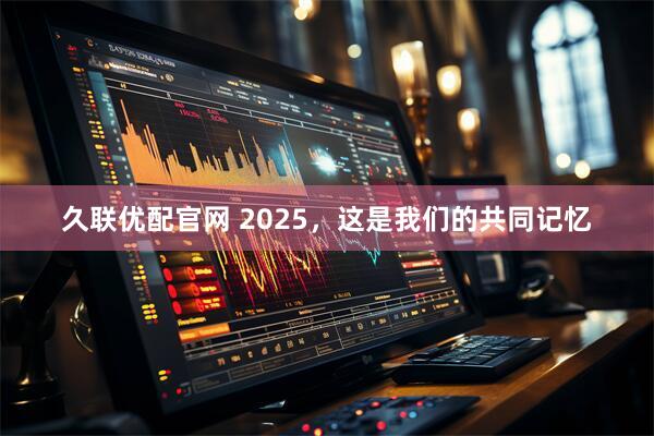 久联优配官网 2025,这是我们的共同记忆