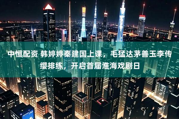 中恒配资 韩婷婷秦建国上课，毛猛达茅善玉李传缨排练，开启首届淮海戏剧日