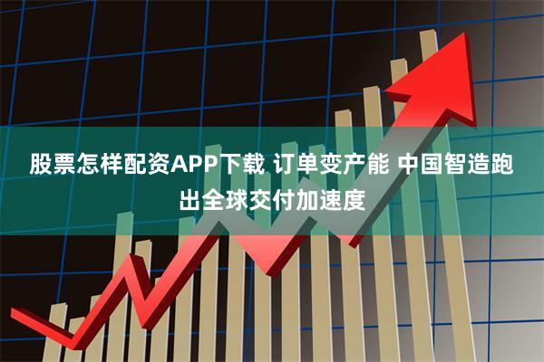 股票怎样配资APP下载 订单变产能 中国智造跑出全球交付加速度