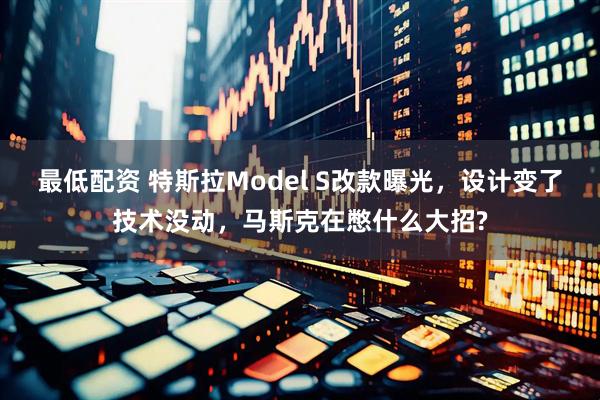 最低配资 特斯拉Model S改款曝光，设计变了技术没动，马斯克在憋什么大招?