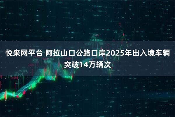 悦来网平台 阿拉山口公路口岸2025年出入境车辆突破14万辆次