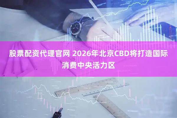 股票配资代理官网 2026年北京CBD将打造国际消费中央活力区