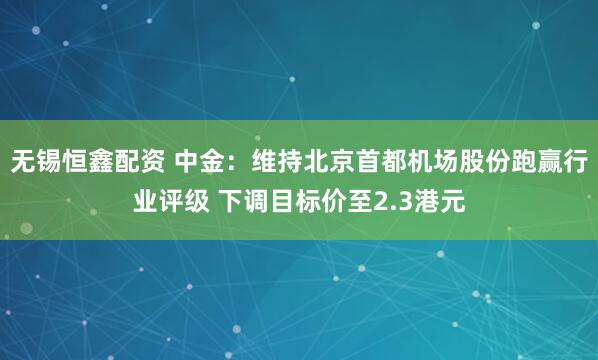 无锡恒鑫配资 中金：维持北京首都机场股份跑赢行业评级 下调目标价至2.3港元
