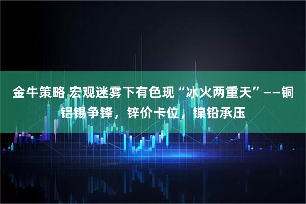 金牛策略 宏观迷雾下有色现“冰火两重天”——铜铝锡争锋，锌价卡位，镍铅承压