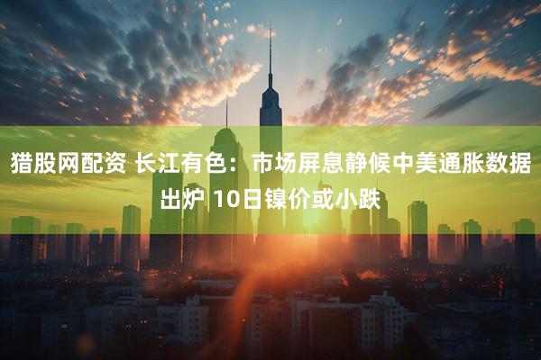 猎股网配资 长江有色：市场屏息静候中美通胀数据出炉 10日镍价或小跌