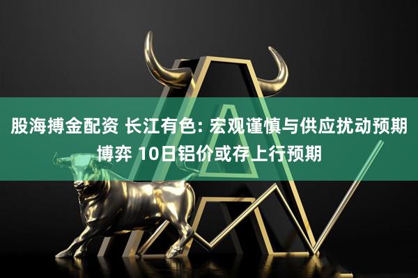 股海搏金配资 长江有色: 宏观谨慎与供应扰动预期博弈 10日铝价或存上行预期