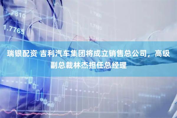 瑞银配资 吉利汽车集团将成立销售总公司，高级副总裁林杰担任总经理